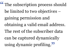The subscription process should be limited to two objectives - gaining permission and obtaining a valid email address. The rest of the subscriber data can be captured dynamically using dynamic profiling.